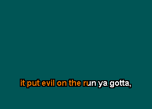 it put evil on the run ya gotta,