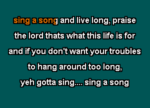 sing a song and live long, praise
the lord thats what this life is for
and if you don't want your troubles
to hang around too long,

yeh gotta sing.... sing a song