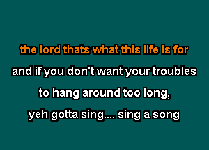 the lord thats what this life is for
and if you don't want your troubles
to hang around too long,

yeh gotta sing.... sing a song