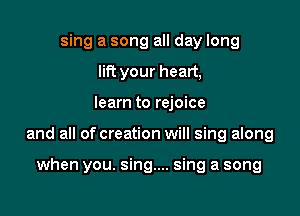 sing a song all day long
lift your heart,

learn to rejoice

and all of creation will sing along

when you. sing... sing a song