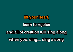 lift your heart,

learn to rejoice

and all of creation will sing along

when you. sing... sing a song