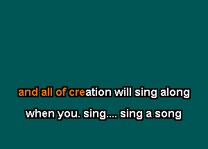 and all of creation will sing along

when you. sing... sing a song