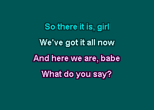 So there it is, girl

We've got it all now

And here we are, babe

What do you say?