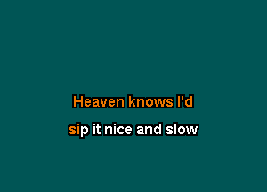 Heaven knows Pd

sip it nice and slow