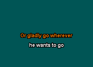 Or gladly go wherever

he wants to go