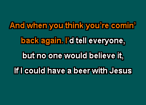 And when you think you,re cominw

back again. Pd tell everyone,
but no one would believe it,

Ifl could have a beer with Jesus