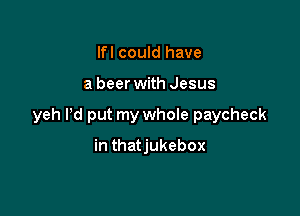 Ifl could have

a beer with Jesus

yeh Pd put my whole paycheck

in thatjukebox