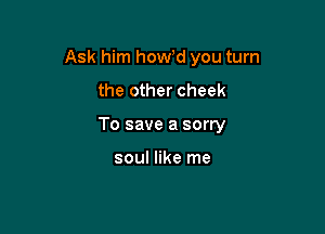Ask him howd you turn

the other cheek

To save a sorry

soul like me