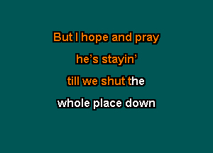 But I hope and pray

he,s stayin'
till we shut the

whole place down