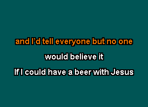 and Pd tell everyone but no one

would believe it

Ifl could have a beer with Jesus