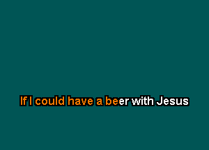 Ifl could have a beer with Jesus