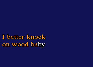 I better knock
on wood baby