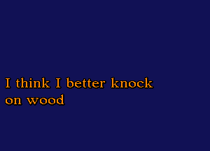 I think I better knock
on wood