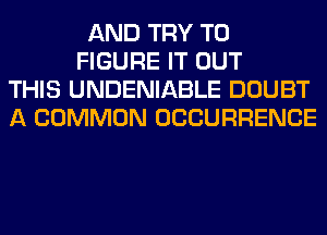 AND TRY TO
FIGURE IT OUT
THIS UNDENIABLE DOUBT
A COMMON OCCURRENCE