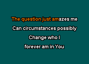 The questionjust amazes me

Can circumstances possibly

Change who I

forever am in You