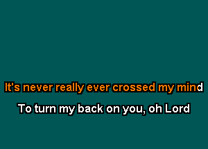 It's never really ever crossed my mind

To turn my back on you, oh Lord