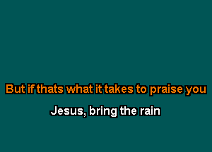 But if thats what it takes to praise you

Jesus, bring the rain
