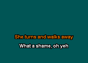 She turns and walks away

What a shame, oh yeh