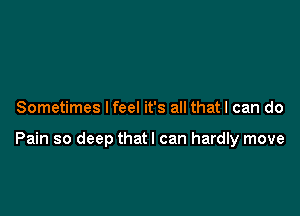 Sometimes I feel it's all that I can do

Pain so deep thatl can hardly move