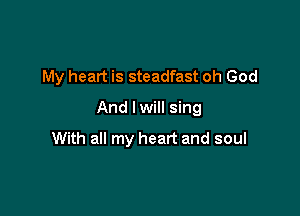 My heart is steadfast oh God
And I will sing

With all my heart and soul