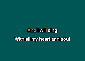 And I will sing

With all my heart and soul