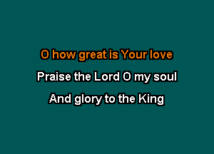 0 how great is Your love

Praise the Lord 0 my soul

And glory to the King