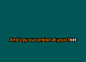 And Lay our praise at your feet