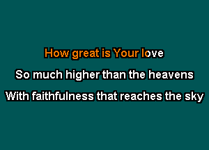 How great is Your love

So much higher than the heavens

With faithfulness that reaches the sky