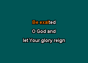 Be exalted
0 God and

let Your glory reign