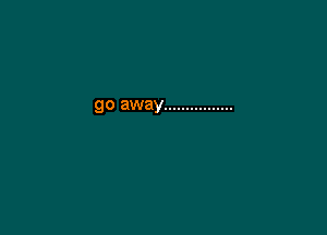 go away ................