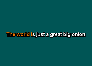 The world is just a great big onion