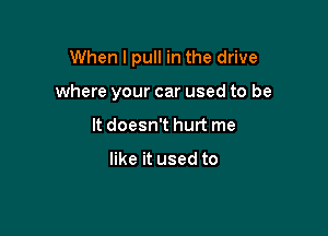 When I pull in the drive

where your car used to be
It doesn't hurt me

like it used to