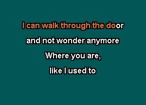 I can walk through the door

and not wonder anymore
Where you are,

like I used to