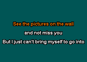 See the pictures on the wall

and not miss you

But I just can't bring myselfto go into