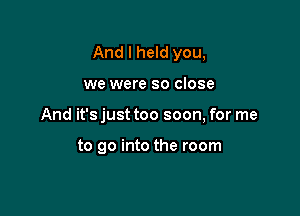 And I held you,

we were so close

And it's just too soon, for me

to go into the room