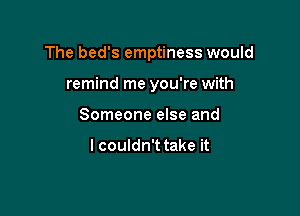 The bed's emptiness would

remind me you're with
Someone else and

I couldn't take it