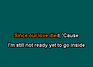 Since our love died, 'Cause

I'm still not ready yet to go inside