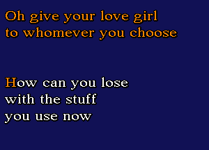 0h give your love girl
to whomever you choose

How can you lose
With the stuff
you use now
