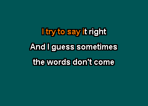 I try to say it right

And I guess sometimes

the words don't come