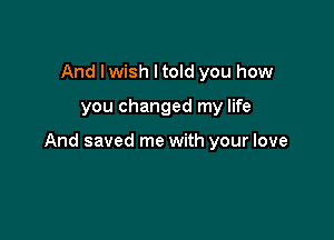 And lwish ltold you how

you changed my life

And saved me with your love