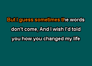 But I guess sometimes the words

don't come, And lwish I'd told

you how you changed my life