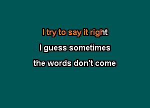 I try to say it right

lguess sometimes

the words don't come