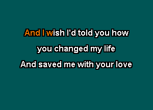 And Iwish I'd told you how

you changed my life

And saved me with your love