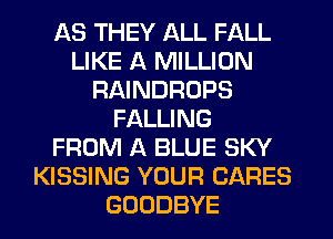 AS THEY ALL FALL
LIKE A MILLION
RAINDROPS
FALLING
FROM A BLUE SKY
KISSING YOUR CARES
GOODBYE