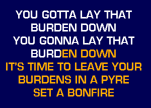 YOU GOTTA LAY THAT
BURDEN DOWN
YOU GONNA LAY THAT
BURDEN DOWN
ITS TIME TO LEAVE YOUR
BURDENS IN A PYRE
SET A BONFIRE