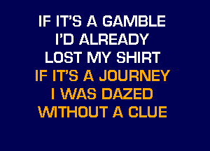 IF ITS A GAMBLE
I'D ALREADY
LOST MY SHIRT
IF IT'S A JOURNEY
I WAS DAZED
WTHUUT A CLUE

g
