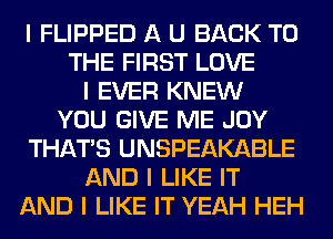 I FLIPPED A U BACK TO
THE FIRST LOVE
I EVER KNEW
YOU GIVE ME JOY
THAT'S UNSPEAKABLE
AND I LIKE IT
AND I LIKE IT YEAH HEH