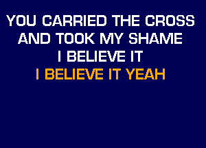 YOU CARRIED THE CROSS
AND TOOK MY SHAME
I BELIEVE IT
I BELIEVE IT YEAH