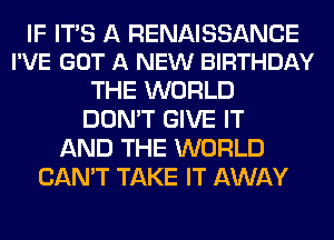 IF ITS A RENAISSANCE
I'VE GOT A NEW BIRTHDAY

THE WORLD
DON'T GIVE IT
AND THE WORLD
CAN'T TAKE IT AWAY