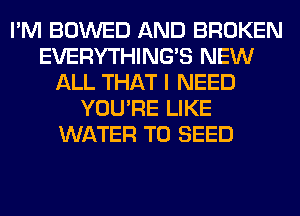 I'M BOWED AND BROKEN
EVERYTHINGB NEW
ALL THAT I NEED
YOU'RE LIKE
WATER T0 SEED